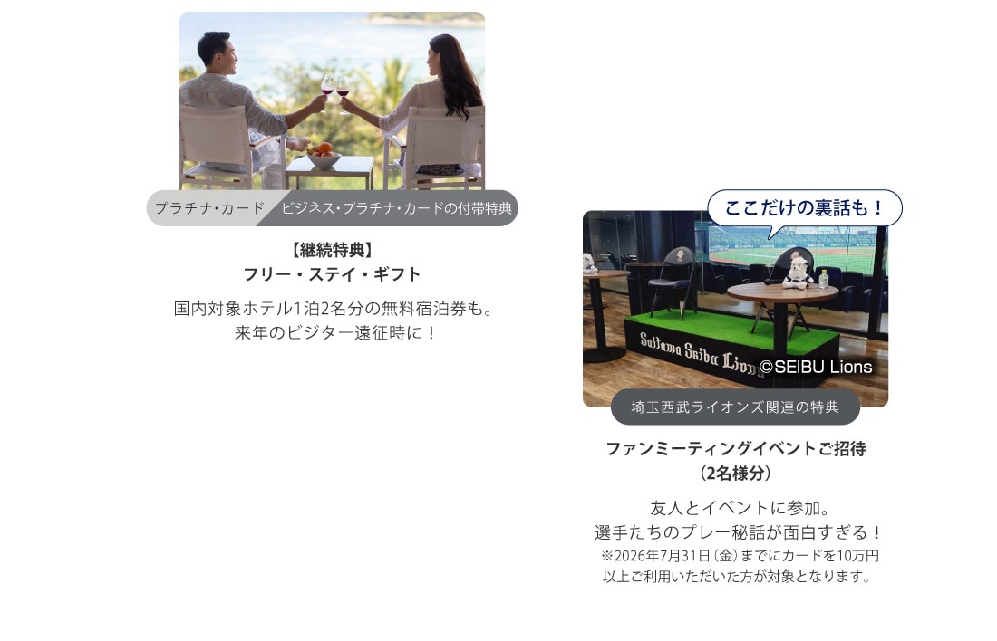 プラチナ・カード
ビジネス・プラチナ・カードの付帯特典
【継続特典】
プレミアム フリー・ステイ・ギフト
国内対象ホテル1泊2名分の無料宿泊券も。
来年のビジター遠征時に！
ここだけの裏話も！
埼玉西武ライオンズ関連の特典
ファンミーティングイベントご招待
（2名様分）
友人とイベントに参加｡
選手たちのプレー秘話が面白すぎる！
※2026年7月31日（金）までにカードを10万円以上ご利用いただいた方が対象となります。