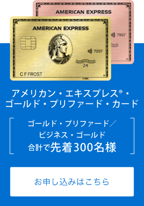 アメリカン・エキスプレス®・ゴールド・プリファード・カード
ゴールド・プリファード／ビジネス・ゴールド
合計で先着300名様
お申し込みはこちら