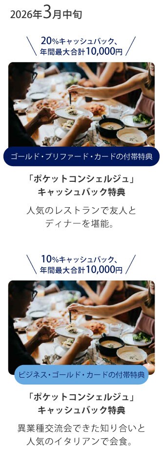 20％キャッシュバック、年間最大合計10,000円
ゴールド・プリファード・カードの付帯特典
「ポケットコンシェルジュ」
キャッシュバック特典
人気のレストランで友人とディナーを堪能。
10％キャッシュバック、年間最大合計10,000円
ビジネス･ゴールド･カードの付帯特典
「ポケットコンシェルジュ」
キャッシュバック特典
異業種交流会できた知り合いと人気のイタリアンで会食。