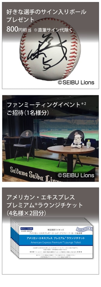 好きな選手のサイン入りボールプレゼント800円相当 ※直筆サイン代除く
ファンミーティングイベント*2ご招待(1名様分）
アメリカン・エキスプレスプレミアム®ラウンジチケット（4名様×2回分）