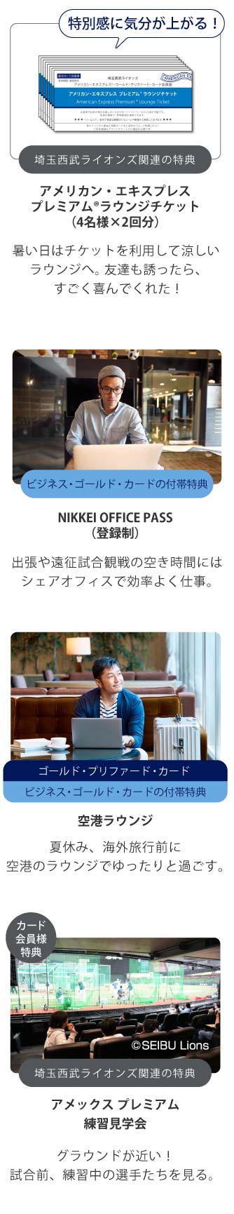 特別感に気分が上がる！
埼玉西武ライオンズ関連の特典
アメリカン・エキスプレスプレミアム®ラウンジチケット（4名様×2回分）
観戦中、ラウンジチケットを利用してバーエリアでアルコールや軽食を楽しむ。
ビジネス・ゴールド・カードの付帯特典
NIKKEI OFFICE PASS（登録制）
出張や遠征試合観戦の空き時間にはシェアオフィスで効率よく仕事｡
ゴールド・プリファード・カードビジネス・ゴールド・カードの付帯特典
空港ラウンジ
夏休み、海外旅行前に空港のラウンジでゆったりと過ごす｡
カード会員様特典
埼玉西武ライオンズ関連の特典
アメックス プレミアム練習見学会
グラウンドが近い！試合前、練習中の選手たちを見る。