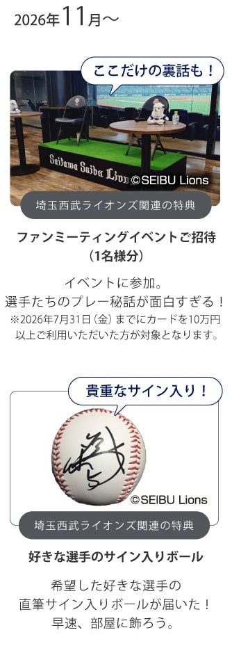 ここだけの裏話も！
埼玉西武ライオンズ関連の特典
ファンミーティングイベントご招待（1名様分）
イベントに参加。
選手たちのプレー秘話が面白すぎる！
※2026年7月31日（金）までにカードを10万円以上ご利用いただいた方が対象となります。
貴重なサイン入り！
埼玉西武ライオンズ関連の特典
好きな選手のサイン入りボール
希望した好きな選手の直筆サイン入りボールが届いた！早速、部屋に飾ろう。