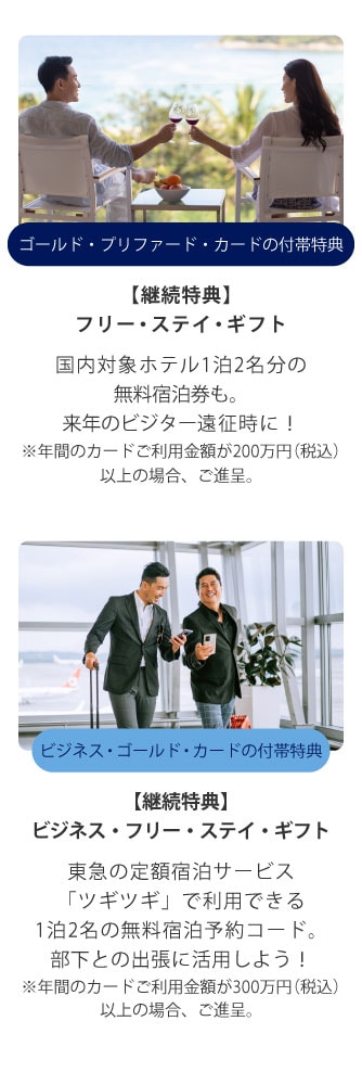 ゴールド・プリファード・カードの付帯特典
【継続特典】
フリー・ステイ・ギフト
国内対象ホテル1泊2名分の無料宿泊券も。
来年のビジター遠征時に！
※年間のカードご利用金額が200万円(税込)以上の場合、ご進呈。
ビジネス・ゴールド・カードの付帯特典
【継続特典】
ビジネス・フリー・ステイ・ギフト
東急の定額宿泊サービス「ツギツギ」で利用できる1泊2名の無料宿泊予約コード。
部下との出張に活用しよう！
※年間のカードご利用金額が300万円(税込)以上の場合、ご進呈。