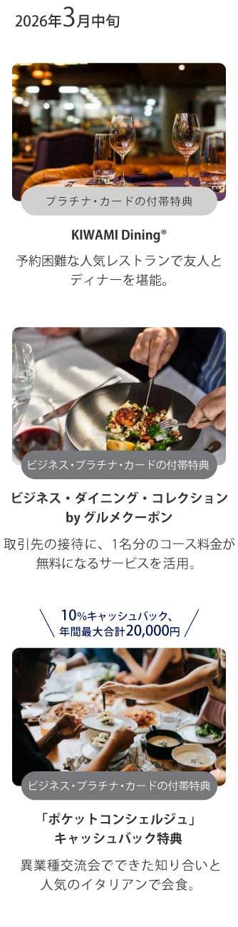 2026年3月中旬
プラチナ･カードの付帯特典
KIWAMI Dining®
予約困難な人気レストランで友人とディナーを堪能。
ビジネス･プラチナ･カードの付帯特典
ビジネス･ダイニング･コレクションby グルメクーポン
取引先の接待に、1名分のコース料金が無料になるサービスを活用。
10％キャッシュバック、年間最大合計20,000円
ビジネス･プラチナ･カードの付帯特典
「ポケットコンシェルジュ」キャッシュバック特典
異業種交流会でできた知り合いと人気のイタリアンで会食。