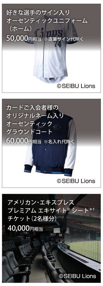 好きな選手のサイン入りオーセンティックユニフォーム（ホーム）50,000円相当 ※直筆サイン代除く/
カードご入会者様のオリジナルネーム入りオーセンティックグラウンドコート60,000円相当 ※名入れ代除く/
アメリカン･エキスプレスプレミアム エキサイト® シート*1チケット(2名様分）40,000円相当