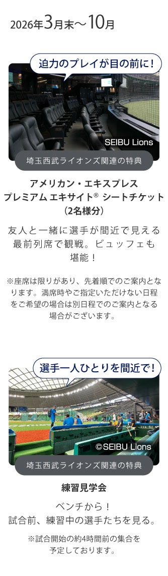 2026年3月末～10月
迫力のプレイが目の前に！
埼玉西武ライオンズ関連の特典
アメリカン・エキスプレスプレミアム エキサイト シートチケット（2名様分）
友人と一緒に選手が間近で見える最前列席で観戦。ビュッフェも堪能！
選手一人ひとりを間近で！
埼玉西武ライオンズ関連の特典
練習見学会
グラウンドが近い！
試合前、練習中の選手たちを見る。