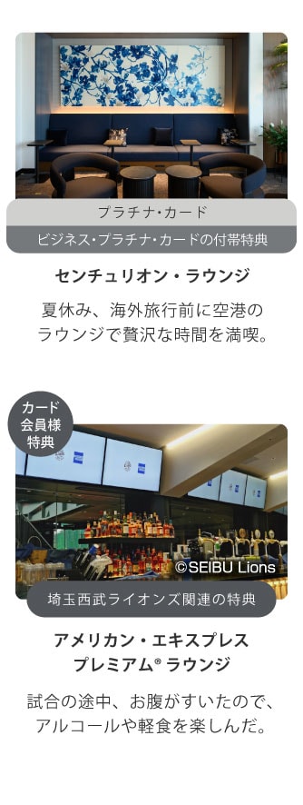 プラチナ・カード
ビジネス・プラチナ・カードの付帯特典
センチュリオン・ラウンジ
夏休み、海外旅行前に空港のラウンジで贅沢な時間を満喫｡
カード会員様特典
埼玉西武ライオンズ関連の特典
アメリカン・エキスプレスプレミアム® ラウンジ
試合の途中、お腹がすいたので､
アルコールや軽食を楽しんだ｡