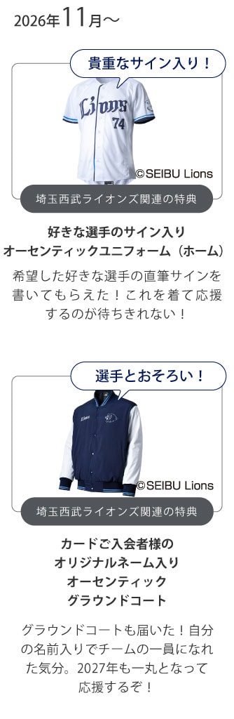 2026年11月～
貴重なサイン入り！
埼玉西武ライオンズ関連の特典
好きな選手のサイン入りオーセンティックユニフォーム（ホーム）
希望した好きな選手の直筆サインを書いてもらえた！これを着て応援するのが待ちきれない！
選手とおそろい！
埼玉西武ライオンズ関連の特典
カードご入会者様のオリジナルネーム入りオーセンティックグラウンドコート
グラウンドコートも届いた！自分の名前入りでチームの一員になれた気分。2027年も一丸となって応援するぞ！