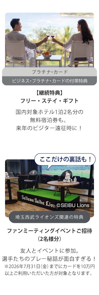 プラチナ・カード
ビジネス・プラチナ・カードの付帯特典
【継続特典】
プレミアム フリー・ステイ・ギフト
国内対象ホテル1泊2名分の無料宿泊券も。
来年のビジター遠征時に！
ここだけの裏話も！
埼玉西武ライオンズ関連の特典
ファンミーティングイベントご招待
（2名様分）
友人とイベントに参加｡
選手たちのプレー秘話が面白すぎる！
※2026年7月31日（金）までにカードを10万円以上ご利用いただいた方が対象となります。