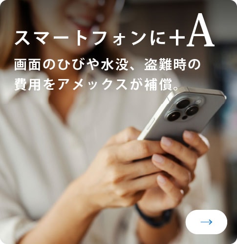 スマートフォンに+A
画面のひびや水没、盗難時の費用をアメックスが補償。