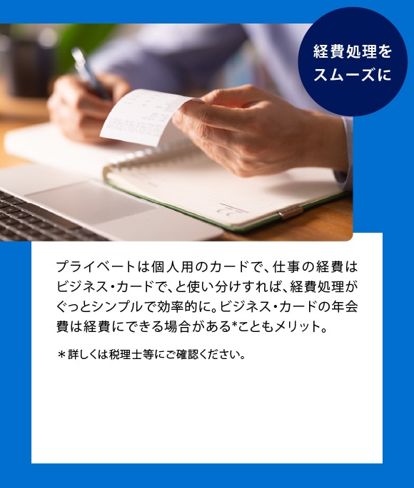経費処理をスムーズに
プライベートは個人用のカードで、仕事の経費はビジネス・カードで、と使い分けすれば、経費処理がぐっとシンプルで効率的に。ビジネス・カードの年会費は経費にできる場合がある*こともメリット。
＊詳しくは税理士等にご確認ください。