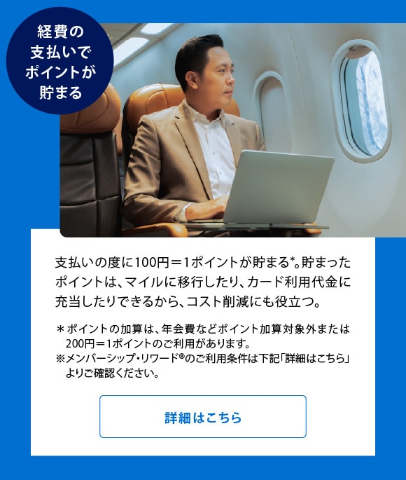 経費の支払いでポイントが貯まる
支払いの度に100円＝1ポイントが貯まる*。貯まったポイントは、マイルに移行したり、カード利用代金に充当したりできるから、コスト削減にも役立つ。
＊ポイントの加算は、年会費などポイント加算対象外または200円＝1ポイントのご利用があります。
※メンバーシップ・リワード®のご利用条件は下記「詳細はこちら」よりご確認ください。