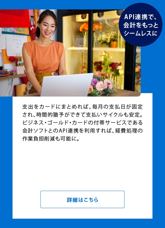 API連携で、会計をもっとシームレスに
支出をカードにまとめれば、毎月の支払日が固定され、時間的猶予ができて支払いサイクルも安定。ビジネス・ゴールド・カードの付帯サービスである会計ソフト*とのA P I 連携を利用すれば、経費処理の作業負担削減も可能に。