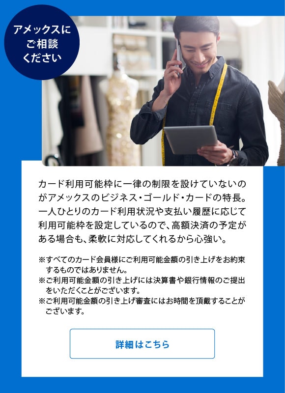 アメックスにご相談ください
カード利用可能枠に一律の制限を設けていないのがアメックスのビジネス・ゴールド・カードの特長。一人ひとりのカード利用状況や支払い履歴に応じて利用可能枠を設定しているので、高額決済の予定がある場合も、柔軟に対応してくれるから心強い。
※すべてのカード会員様にご利用可能金額の引き上げをお約束するものではありません。
※ご利用可能金額の引き上げには決算書や銀行情報のご提出をいただくことがございます。
※ご利用可能金額の引き上げ審査にはお時間を頂戴することがございます。