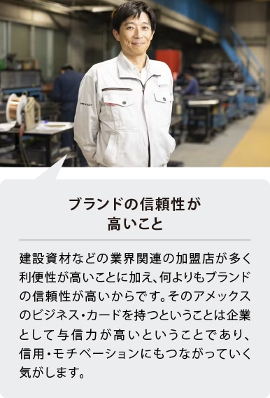ブランドの信頼性が高いこと
建設資材などの業界関連の加盟店が多く利便性が高いことに加え、何よりもブランドの信頼性が高いからです。そのアメックスのビジネス・カードを持つということは企業として与信力が高いということであり、信用・モチベーションにもつながっていく気がします。