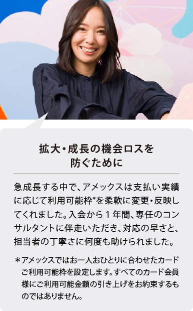 拡大・成長の機会ロスを防ぐために
急成長する中で、アメックスは支払い実績に応じて利用可能枠*を柔軟に変更・反映してくれました。入会から１年間、専任のコンサルタントに伴走いただき、対応の早さと、担当者の丁寧さに何度も助けられました。
＊アメックスではお一人おひとりに合わせたカードご利用可能枠を設定します。すべてのカード会員様にご利用可能金額の引き上げをお約束するものではありません。