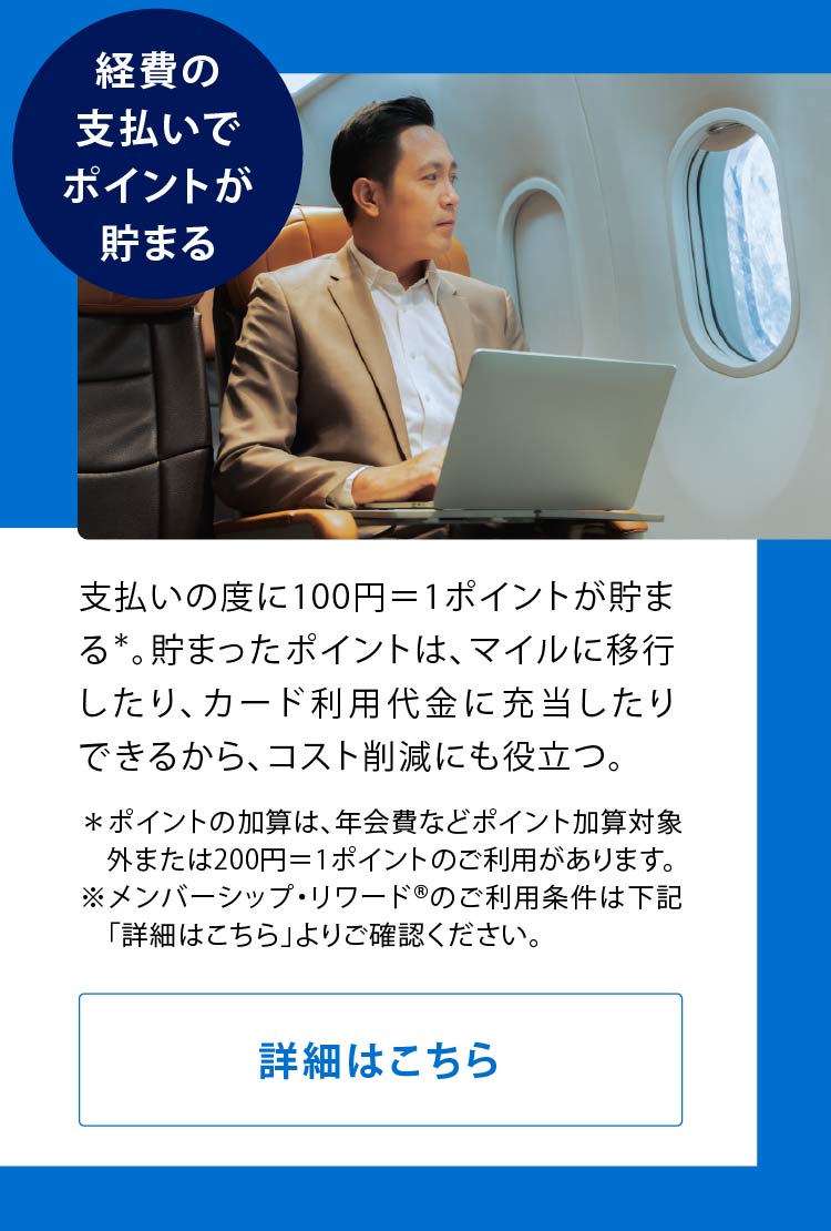 経費の支払いでポイントが貯まる
支払いの度に100円＝1ポイントが貯まる*。貯まったポイントは、マイルに移行したり、カード利用代金に充当したりできるから、コスト削減にも役立つ。
＊ポイントの加算は、年会費などポイント加算対象外または200円＝1ポイントのご利用があります。
※メンバーシップ・リワード®のご利用条件は下記「詳細はこちら」よりご確認ください。