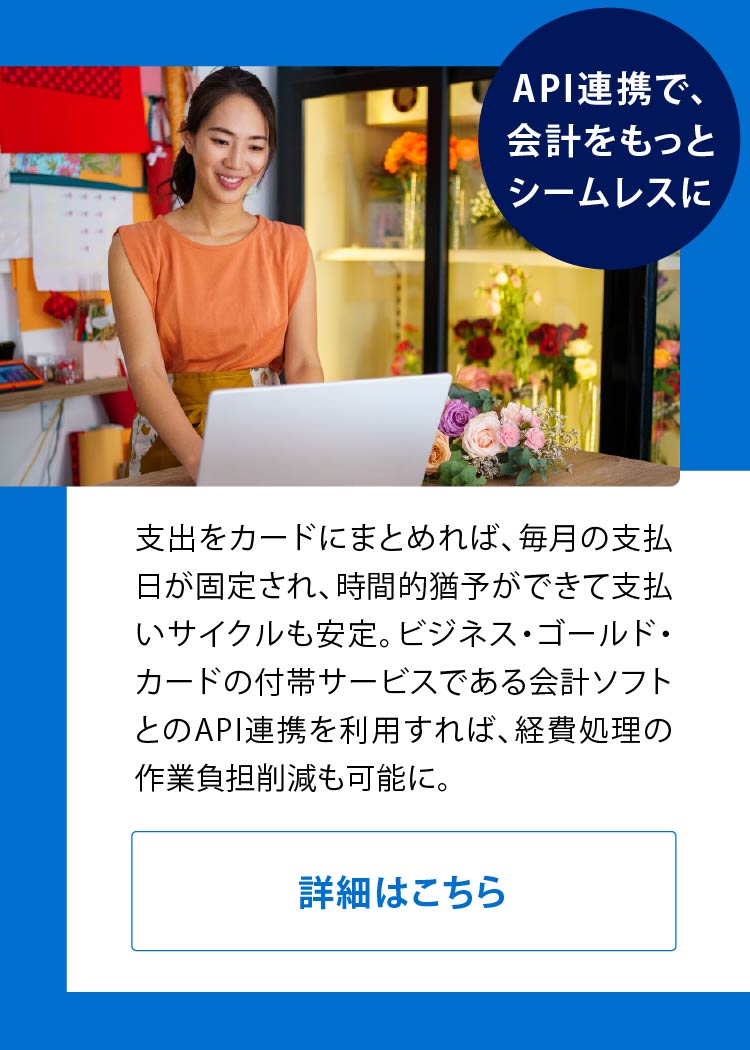 API連携で、会計をもっとシームレスに
支出をカードにまとめれば、毎月の支払日が固定され、時間的猶予ができて支払いサイクルも安定。ビジネス・ゴールド・カードの付帯サービスである会計ソフト*とのA P I 連携を利用すれば、経費処理の作業負担削減も可能に。