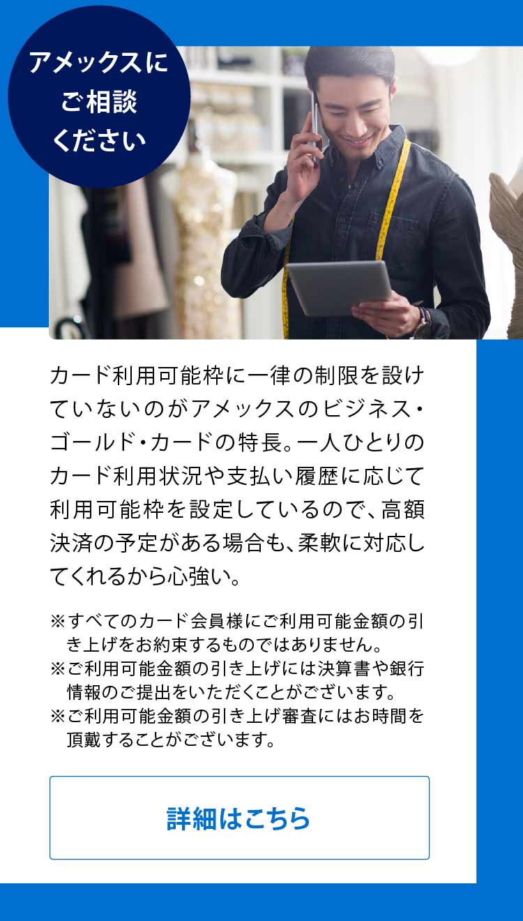 アメックスにご相談ください
カード利用可能枠に一律の制限を設けていないのがアメックスのビジネス・ゴールド・カードの特長。一人ひとりのカード利用状況や支払い履歴に応じて利用可能枠を設定しているので、高額決済の予定がある場合も、柔軟に対応してくれるから心強い。
※すべてのカード会員様にご利用可能金額の引き上げをお約束するものではありません。
※ご利用可能金額の引き上げには決算書や銀行情報のご提出をいただくことがございます。
※ご利用可能金額の引き上げ審査にはお時間を頂戴することがございます。