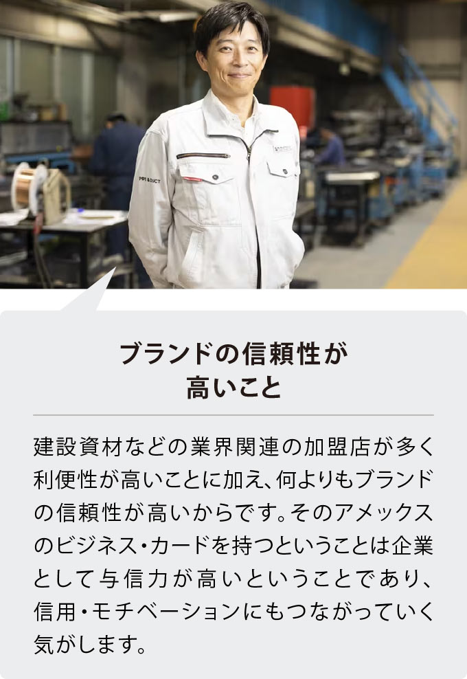 ブランドの信頼性が高いこと
建設資材などの業界関連の加盟店が多く利便性が高いことに加え、何よりもブランドの信頼性が高いからです。そのアメックスのビジネス・カードを持つということは企業として与信力が高いということであり、信用・モチベーションにもつながっていく気がします。