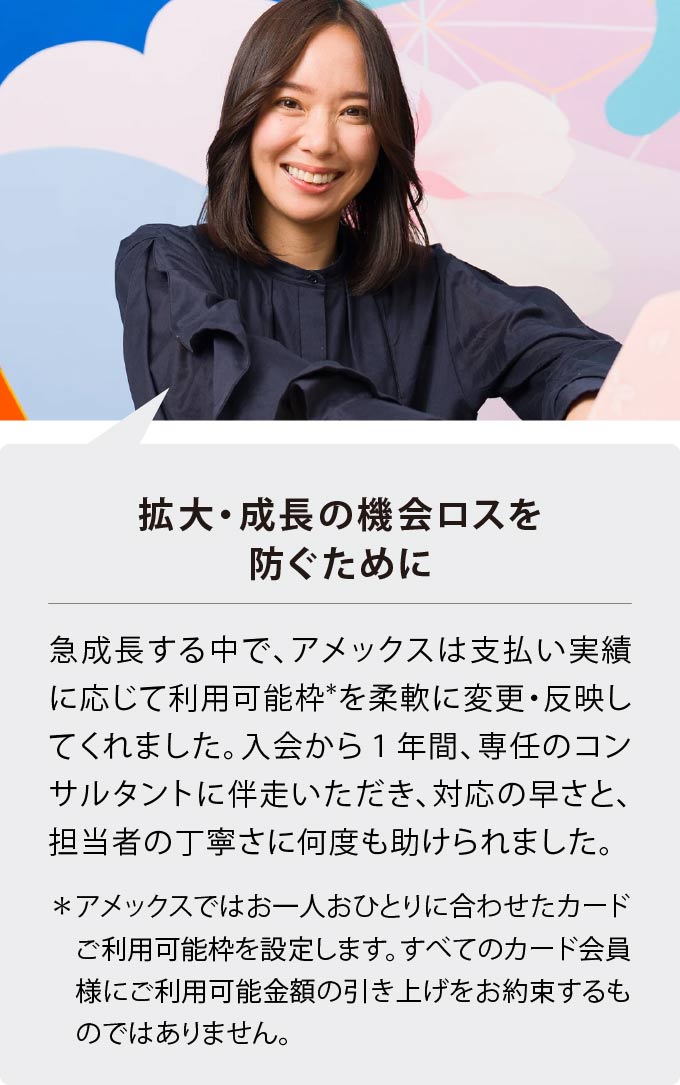 拡大・成長の機会ロスを防ぐために
急成長する中で、アメックスは支払い実績に応じて利用可能枠*を柔軟に変更・反映してくれました。入会から１年間、専任のコンサルタントに伴走いただき、対応の早さと、担当者の丁寧さに何度も助けられました。
＊アメックスではお一人おひとりに合わせたカードご利用可能枠を設定します。すべてのカード会員様にご利用可能金額の引き上げをお約束するものではありません。