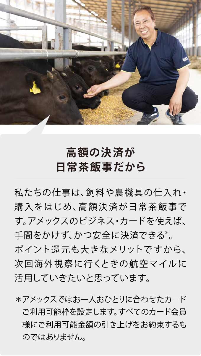 高額の決済が日常茶飯事だから
私たちの仕事は、飼料や農機具の仕入れ・購入をはじめ、高額決済が日常茶飯事です。アメックスのビジネス・カードを使えば、手間をかけず、かつ安全に決済できる*。ポイント還元も大きなメリットですから、次回海外視察に行くときの航空マイルに活用していきたいと思っています。
＊アメックスではお一人おひとりに合わせたカードご利用可能枠を設定します。すべてのカード会員様にご利用可能金額の引き上げをお約束するものではありません。
＊アメックスではお一人おひとりに合わせたカードご利用可能枠を設定します。すべてのカード会員様にご利用可能金額の引き上げをお約束するものではありません。