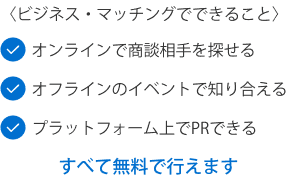 〈ビジネス・マッチングでできること〉オンラインで商談相手を探せるオフラインのイベントで知り合えるプラットフォーム上でPRできるすべて無料で行えます