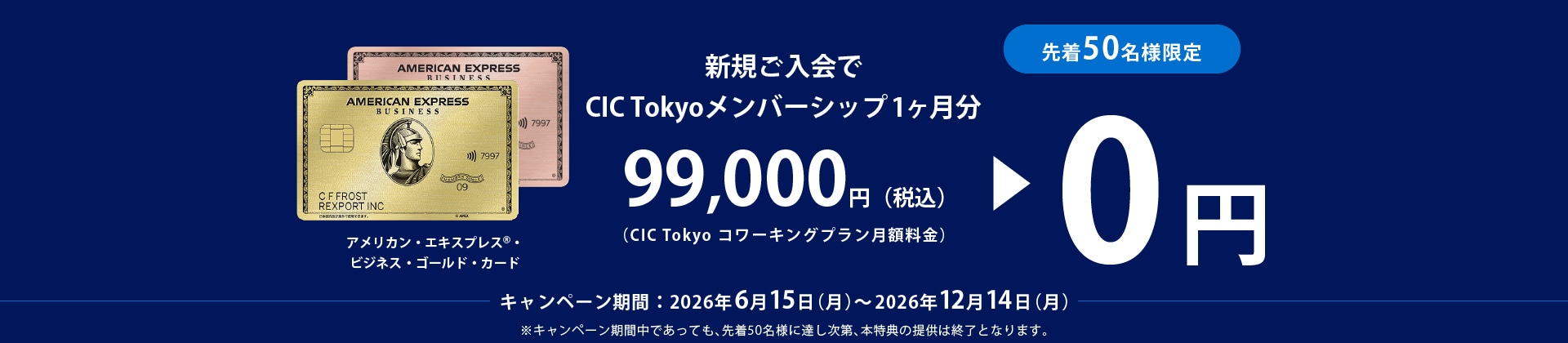 アメリカン・エキスプレス®・ビジネス・ゴールド・カード新規ご入会で
CIC Tokyoメンバーシップ1ヶ月分99,000円（税込）(CIC Tokyo コワーキングプラン月額料金)→0円
キャンペーン期間：2026年6月15日(月)～2026年12月14日(月)
※キャンペーン期間中であっても、先着50名様に達し次第、本特典の提供は終了となります。