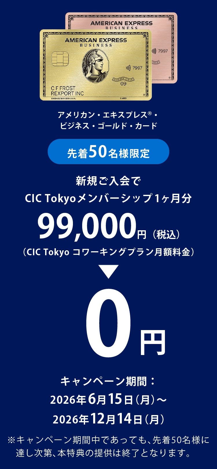 アメリカン・エキスプレス®・ビジネス・ゴールド・カード新規ご入会で
CIC Tokyoメンバーシップ1ヶ月分99,000円（税込）(CIC Tokyo コワーキングプラン月額料金)→0円
キャンペーン期間：2026年6月15日(月)～2026年12月14日(月)
※キャンペーン期間中であっても、先着50名様に達し次第、本特典の提供は終了となります。