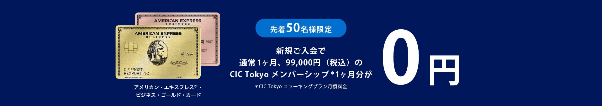 先着50名様限定アメリカン・エキスプレス®・ビジネス・ゴールド・カード新規ご入会で
通常1ヶ月、99,000円（税込）のCIC Tokyo メンバーシップ＊1ヶ月分が0円
＊CIC Tokyo コワーキングプラン月額料金