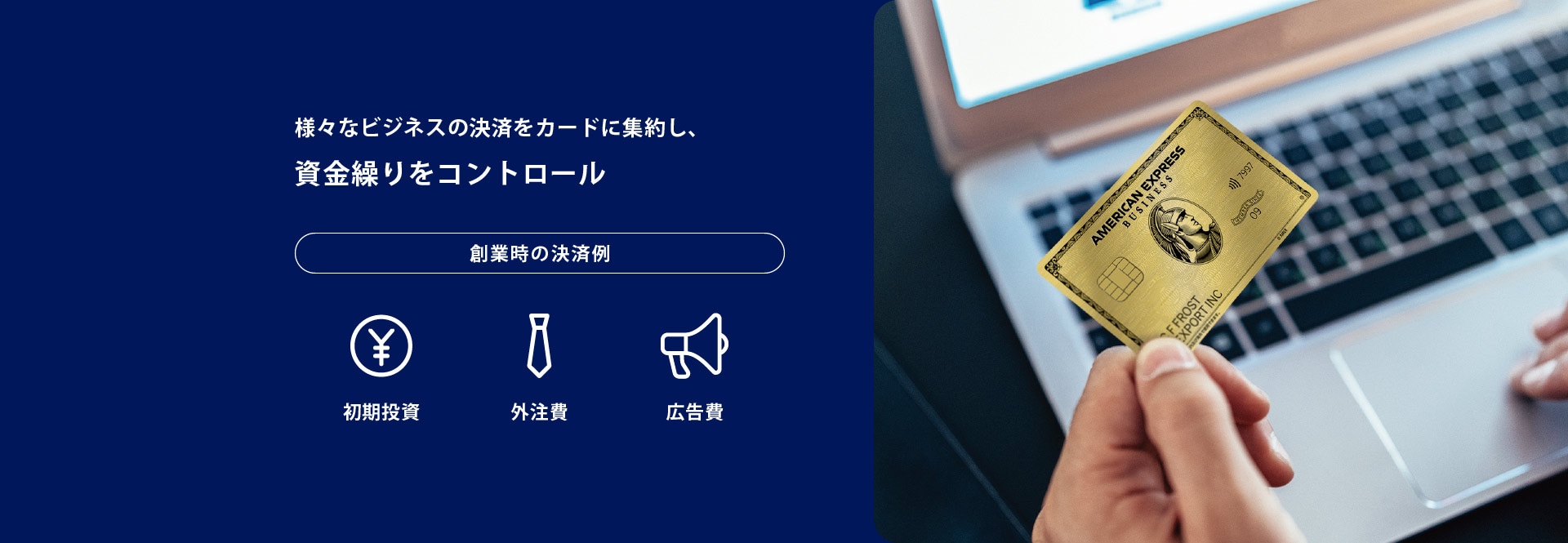 様々なビジネスの決済をカードに集約し、資金繰りをコントロール
創業時の決済例
初期投資／外注費／広告費