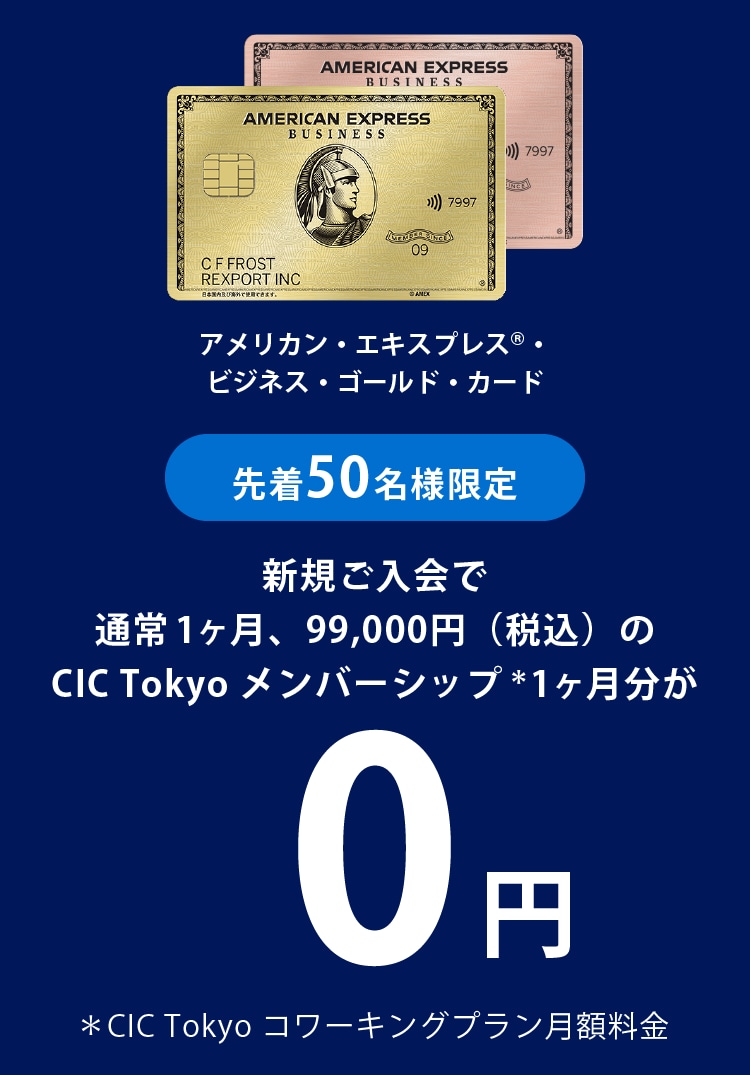 先着50名様限定アメリカン・エキスプレス®・ビジネス・ゴールド・カード新規ご入会で
通常1ヶ月、99,000円（税込）のCIC Tokyo メンバーシップ＊1ヶ月分が0円
＊CIC Tokyo コワーキングプラン月額料金