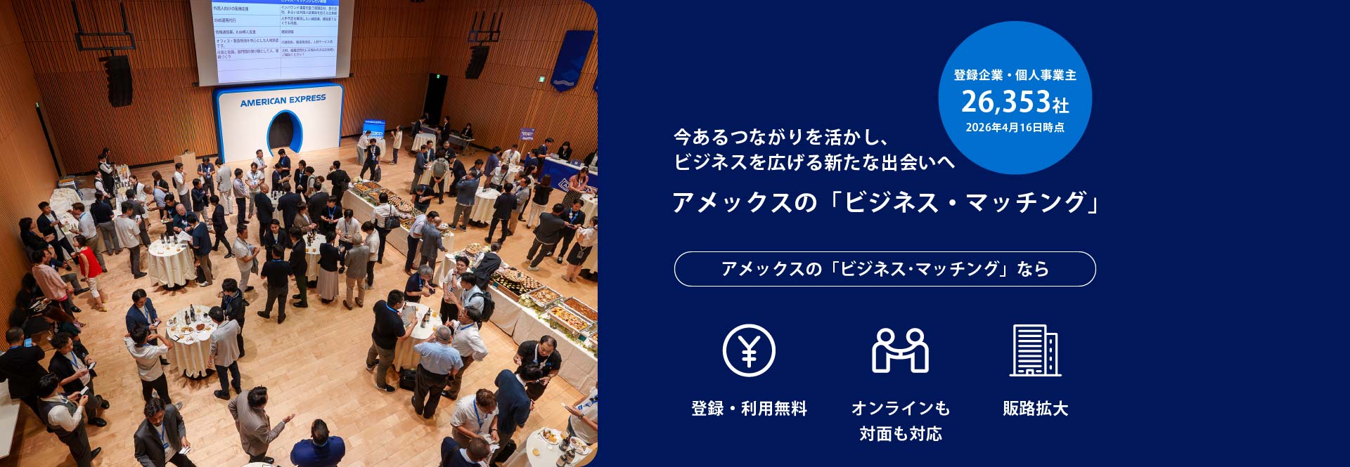 登録企業・個人事業主26,353社
2026年4月16日時点
今あるつながりを活かし、
ビジネスを広げる新たな出会いへ
アメックスの「ビジネス・マッチング」
アメックスの「ビジネス･マッチング」なら登録・利用無料／オンラインも対面も対応／販路拡大