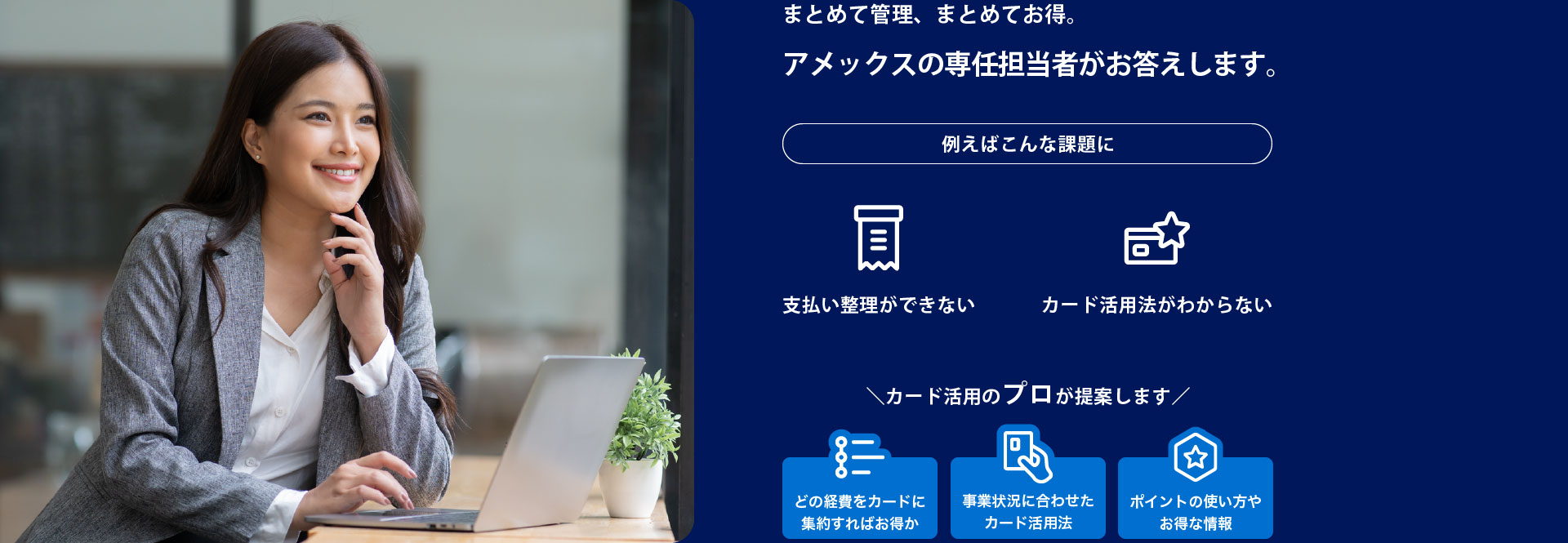 まとめて管理、まとめてお得。アメックスの専任担当者がお答えします。例えばこんな課題に:支払い整理ができない、カード活用法がわからない。カード活用のプロが提案します：どの経費をカードに集約すればお得か、事業状況に合わせたカード活用法、ポイントの使い方やお得な情報
