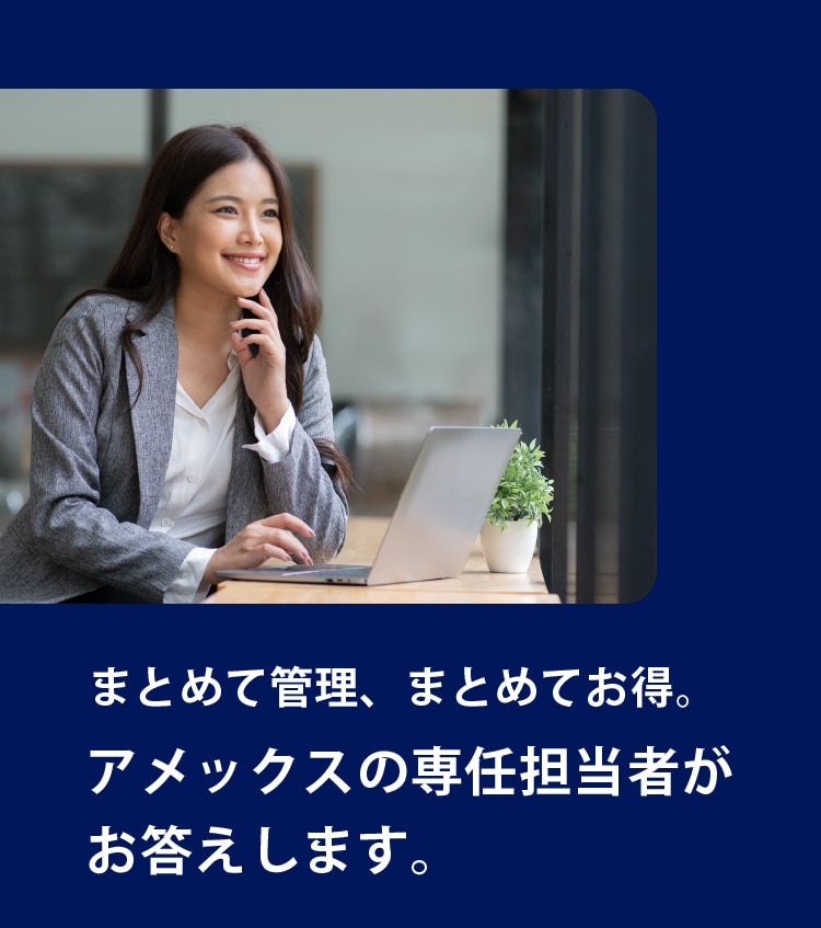 まとめて管理、まとめてお得。
アメックスの専任担当者が
お答えします。
