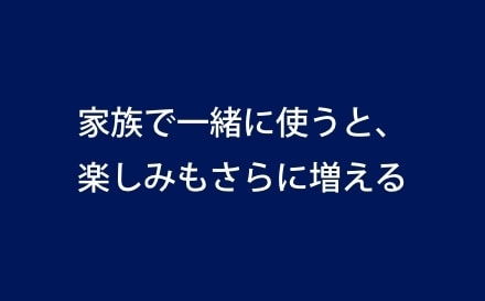 家族で一緒に使うと、楽しみもさらに増える