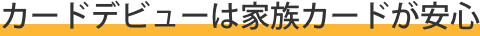  カードデビューは家族カードが安心