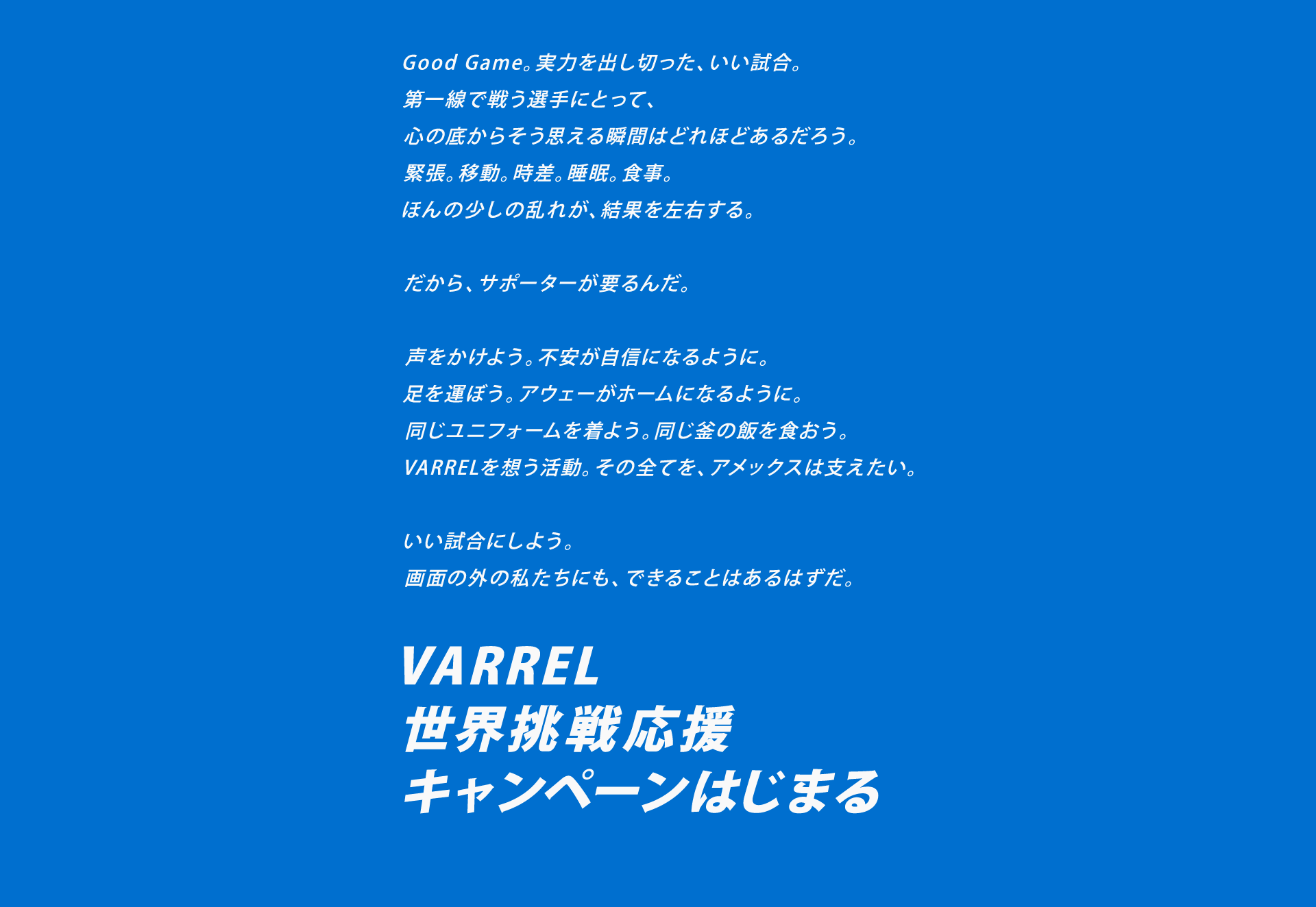 Good Game。実力を出し切った、いい試合。
第一線で戦う選手にとって、
心の底からそう思える瞬間はどれほどあるだろう。
緊張。移動。時差。睡眠。食事。
ほんの少しの乱れが、結果を左右する。

だから、サポーターが要るんだ。

声をかけよう。不安が自信になるように。
足を運ぼう。アウェーがホームになるように。
同じユニフォームを着よう。同じ釜の飯を食おう。
VARRELを想う活動。その全てを、アメックスは支えたい。

いい試合にしよう。
画面の外の私たちにも、できることはあるはずだ。

VARREL
世界挑戦応援
キャンペーンはじまる