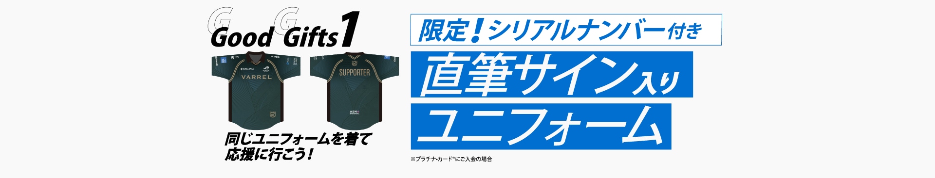 Good Gifts 1
同じユニフォームを着て応援に行こう！

限定！シリアルナンバー付き
直筆サイン入り
ユニフォーム
※プラチナ・カード®︎にご入会の場合