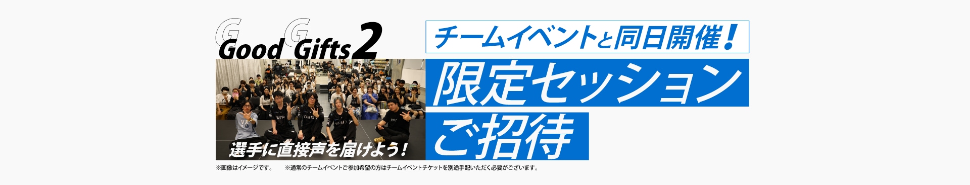 Good Gifts 2
選手に直接声を届けよう！
チームイベントと同日開催！
限定セッションご招待
※通常のチームイベントご参加希望の方はチームイベントチケットを別途手配いただく必要がございます。