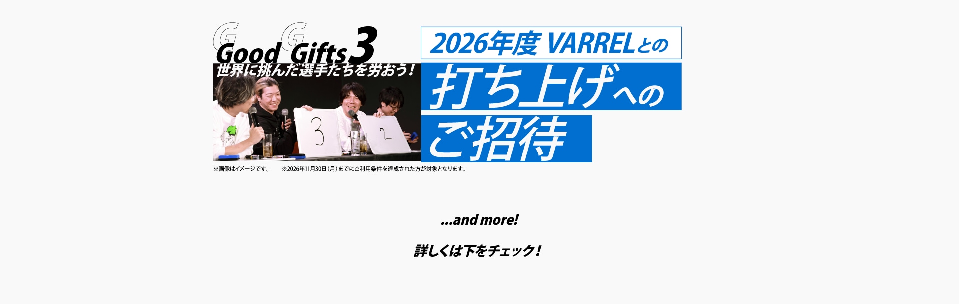 Good Gifts 3
世界に挑んだ選手たちを労おう！
2026年度 VARRELとの打ち上げへのご招待
※2026年11月30日までにカードご利用条件を達成した方が対象です。

…and more!
詳しくは下をチェック！
