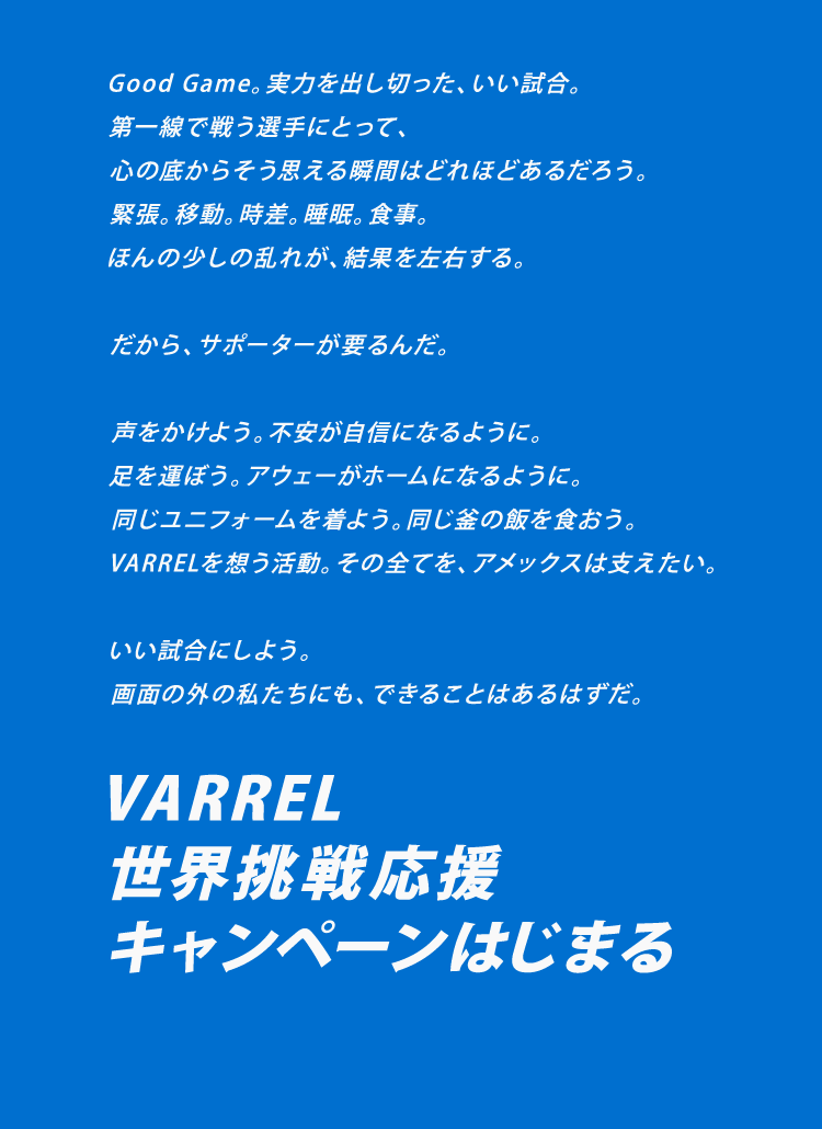 Good Game。実力を出し切った、いい試合。
第一線で戦う選手にとって、
心の底からそう思える瞬間はどれほどあるだろう。
緊張。移動。時差。睡眠。食事。
ほんの少しの乱れが、結果を左右する。

だから、サポーターが要るんだ。

声をかけよう。不安が自信になるように。
足を運ぼう。アウェーがホームになるように。
同じユニフォームを着よう。同じ釜の飯を食おう。
VARRELを想う活動。その全てを、アメックスは支えたい。

いい試合にしよう。
画面の外の私たちにも、できることはあるはずだ。

VARREL
世界挑戦応援
キャンペーンはじまる