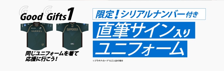 Good Gifts 1
同じユニフォームを着て応援に行こう！

限定！シリアルナンバー付き
直筆サイン入り
ユニフォーム
※プラチナ・カード®︎にご入会の場合