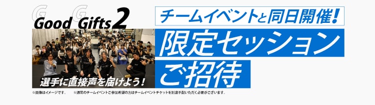 Good Gifts 2
選手に直接声を届けよう！
チームイベントと同日開催！
限定セッションご招待
※通常のチームイベントご参加希望の方はチームイベントチケットを別途手配いただく必要がございます。