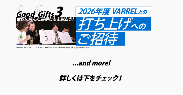 Good Gifts 3
世界に挑んだ選手たちを労おう！
2026年度 VARRELとの打ち上げへのご招待
※2026年11月30日までにカードご利用条件を達成した方が対象です。

…and more!
詳しくは下をチェック！