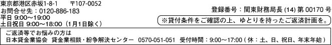 東京都港区浜松町2-3-1 〒105-0013 お問合せ先：0120-886-183 平日9:00～19:00、土日祝日9:00～18:00（1月1日除く）登録番号：関東財務局長（14）第00170号 ※貸付条件をご確認の上、ゆとりを持ったご返済計画を。ご返済等でお悩みの方は 日本貸金業協会 貸金業相談・紛失解決センター 0570-051-051 受付時間:9:00～17:00（休：土、日、祝日、年末年始）