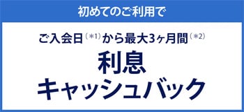 初めてのご利用でご入会（＊1）から最大3ヶ月間（＊2）利息キャッシュバック