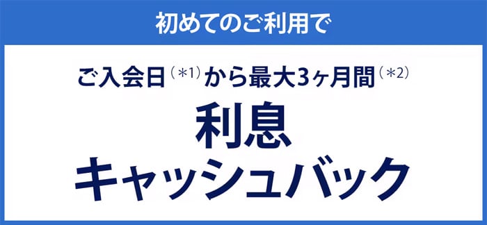 初めてのご利用でご入会（＊1）から最大3ヶ月間（＊2）利息キャッシュバック