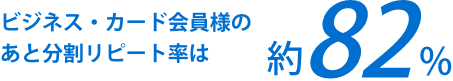 ビジネス・カード会員様のあと分割リピート率は約82%