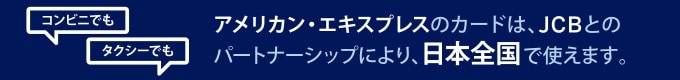  アメリカン・エキスプレスのカードは、JCBとのパートナーシップにより、日本全国で使えます。
